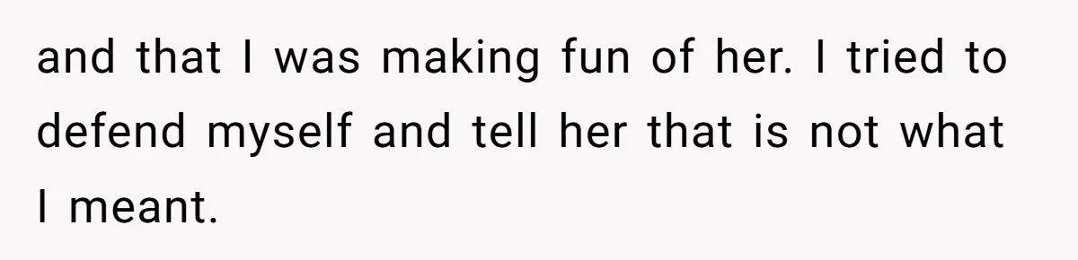 and that I was making fun of her. I tried to defend myself and tell her that is not what I meant.