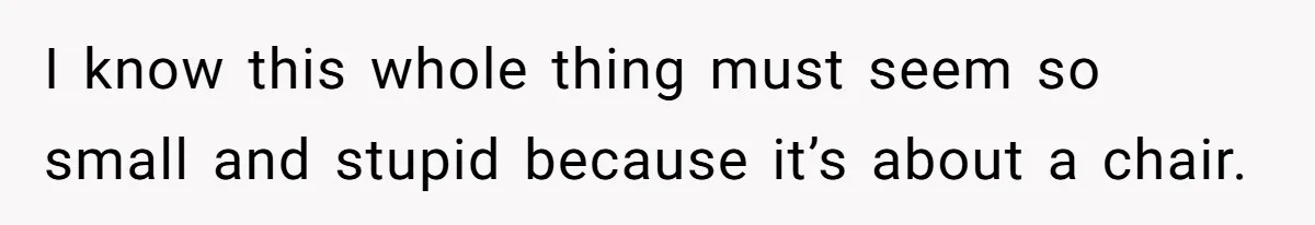 I know this whole thing must seem so small and stupid because it’s about a chair.