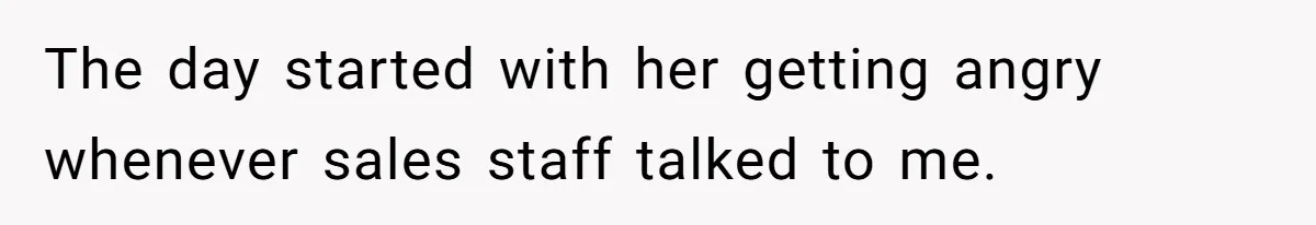 The day started with her getting angry whenever sales staff talked to me.