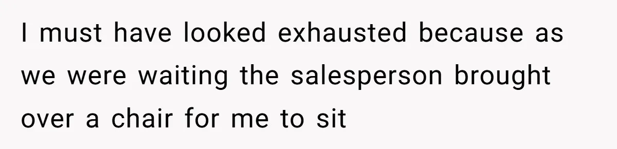 I must have looked exhausted because as we were waiting the salesperson brought over a chair for me to sit