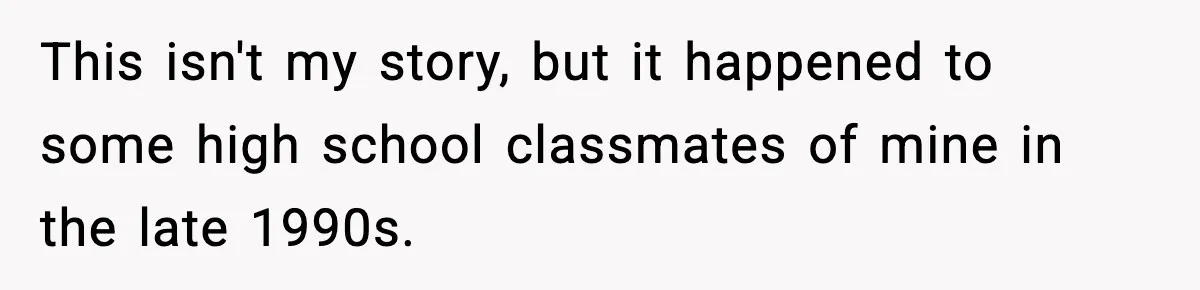 This isn't my story, but it happened to some high school classmates of mine in the late 1990s.