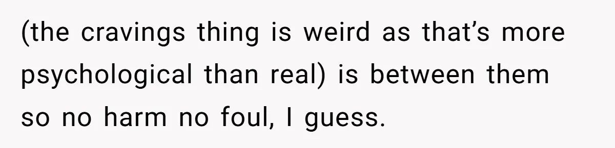 (the cravings thing is weird as that’s more psychological than real) is between them so no harm no foul, I guess.