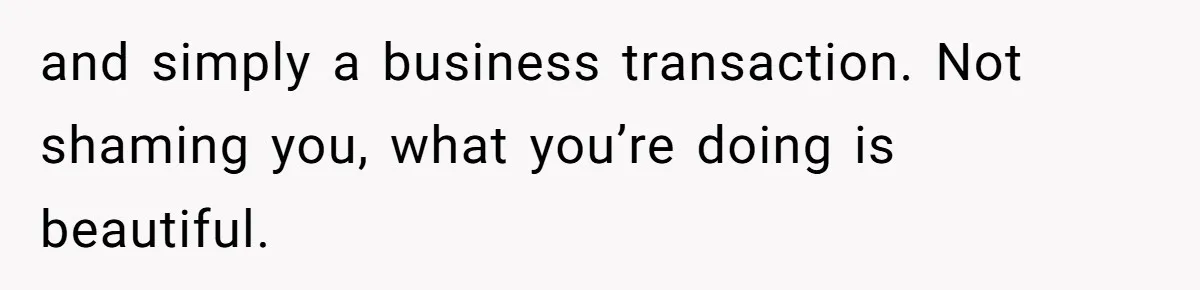 and simply a business transaction. Not shaming you, what you’re doing is beautiful.