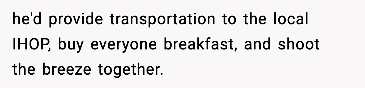 he'd provide transportation to the local IHOP, buy everyone breakfast, and shoot the breeze together.