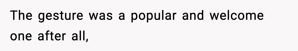 The gesture was a popular and welcome one after all,