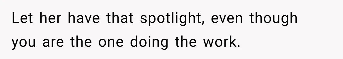 Let her have that spotlight, even though you are the one doing the work.