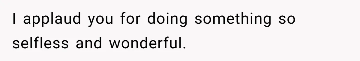 I applaud you for doing something so selfless and wonderful.