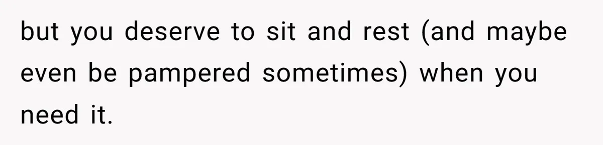but you deserve to sit and rest (and maybe even be pampered sometimes) when you need it.