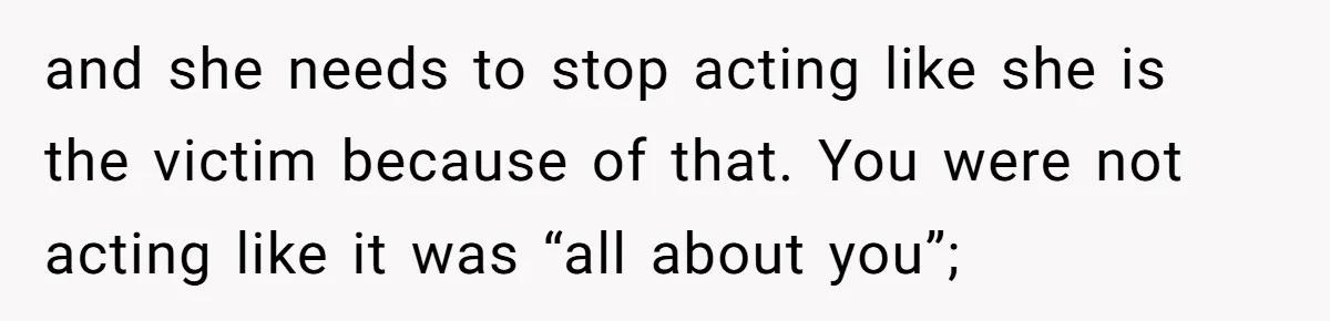 and she needs to stop acting like she is the victim because of that. You were not acting like it was “all about you”;