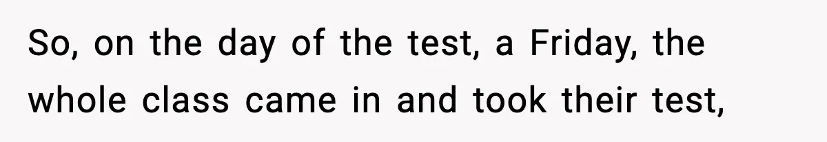 So, on the day of the test, a Friday, the whole class came in and took their test,