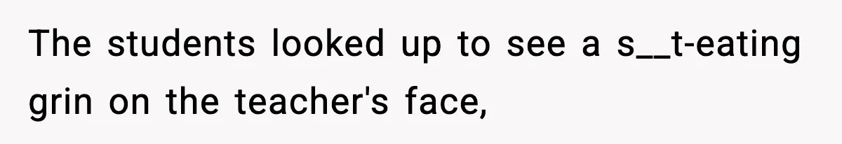The students looked up to see a s__t-eating grin on the teacher's face,