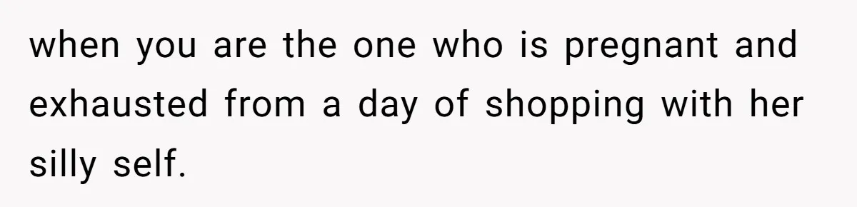 when you are the one who is pregnant and exhausted from a day of shopping with her silly self.