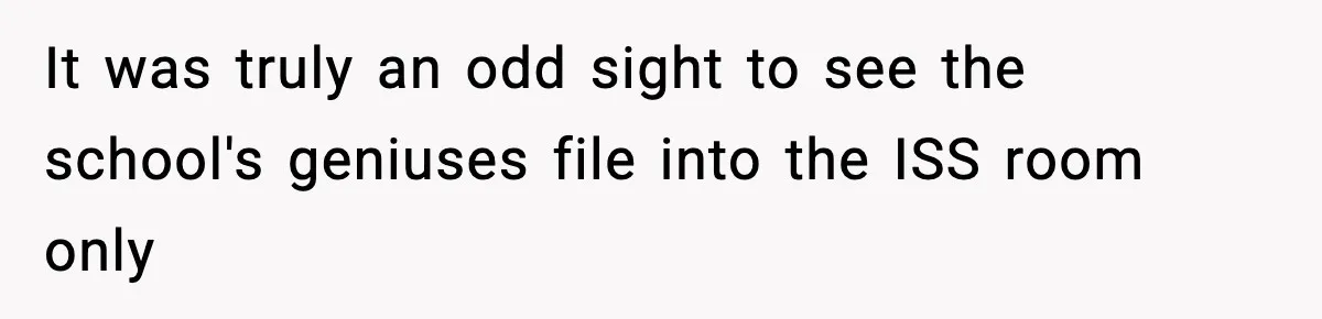 It was truly an odd sight to see the school's geniuses file into the ISS room only