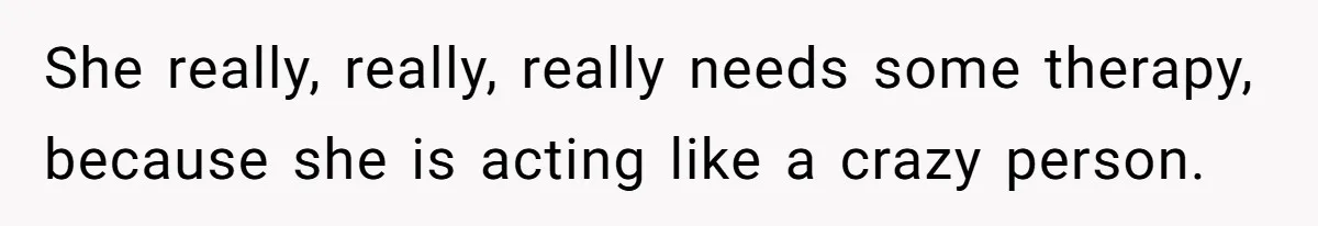She really, really, really needs some therapy, because she is acting like a crazy person.