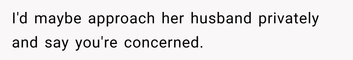 I'd maybe approach her husband privately and say you're concerned.