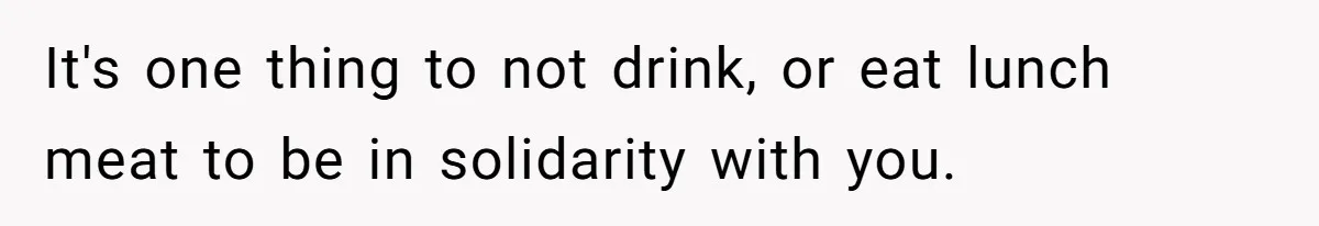 It's one thing to not drink, or eat lunch meat to be in solidarity with you.