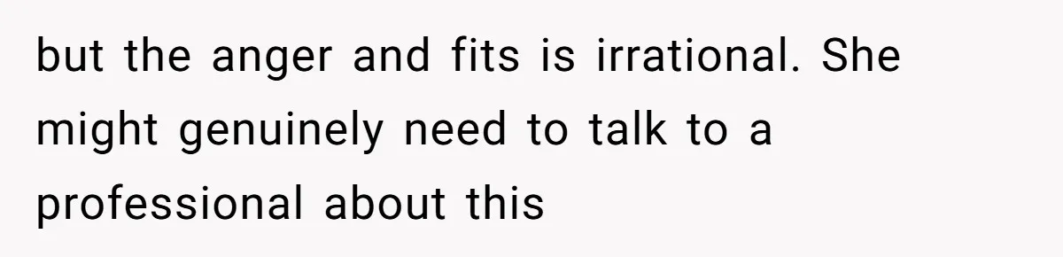 but the anger and fits is irrational. She might genuinely need to talk to a professional about this