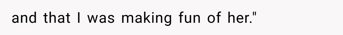 and that I was making fun of her."
