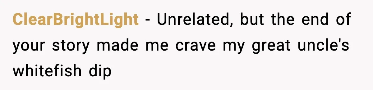 ClearBrightLight − Unrelated, but the end of your story made me crave my great uncle's whitefish dip