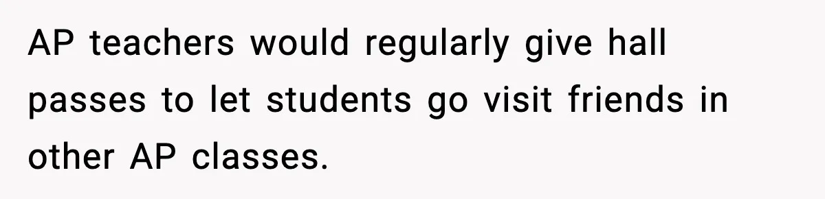 AP teachers would regularly give hall passes to let students go visit friends in other AP classes.