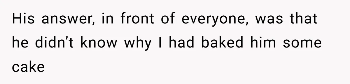 His answer, in front of everyone, was that he didn’t know why I had baked him some cake