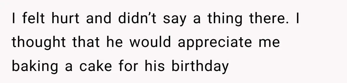 I felt hurt and didn’t say a thing there. I thought that he would appreciate me baking a cake for his birthday