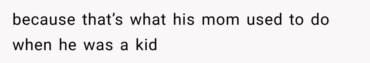 because that’s what his mom used to do when he was a kid