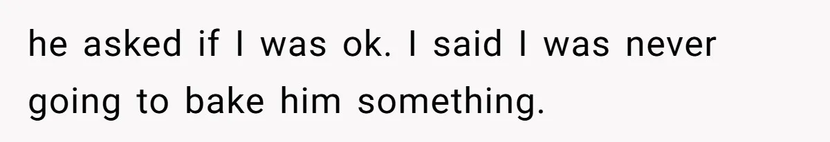 he asked if I was ok. I said I was never going to bake him something.