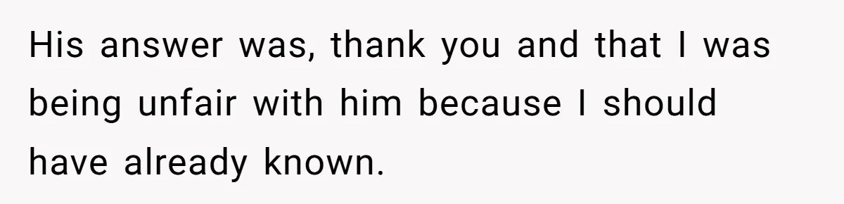 His answer was, thank you and that I was being unfair with him because I should have already known.