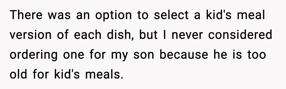 There was an option to select a kid's meal version of each dish, but I never considered ordering one for my son because he is too old for kid's meals.