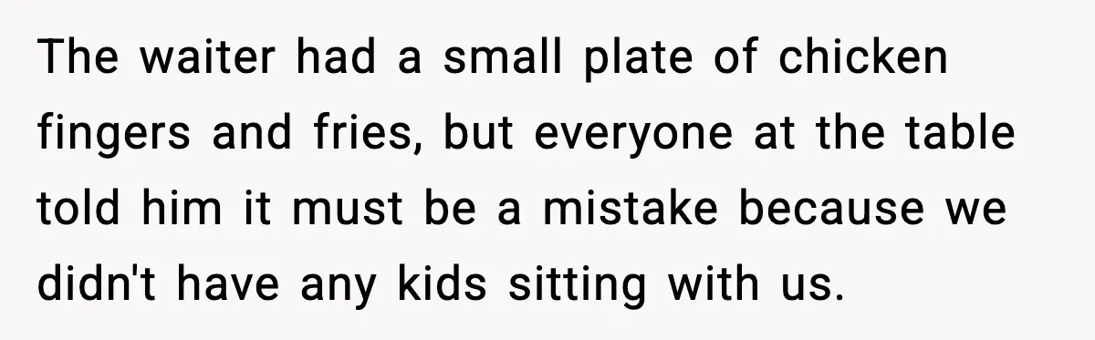 The waiter had a small plate of chicken fingers and fries, but everyone at the table told him it must be a mistake because we didn't have any kids sitting...