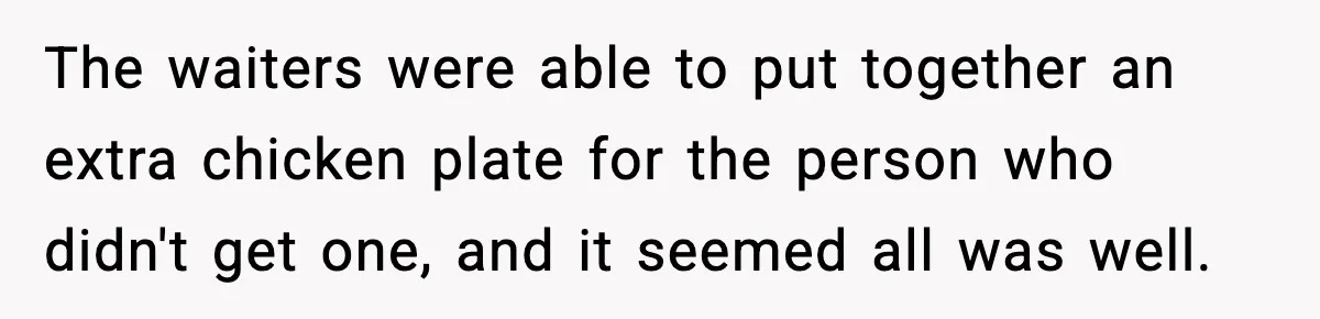 The waiters were able to put together an extra chicken plate for the person who didn't get one, and it seemed all was well.