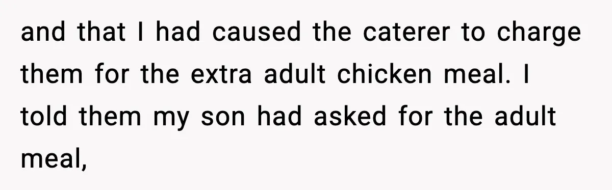 and that I had caused the caterer to charge them for the extra adult chicken meal. I told them my son had asked for the adult meal,