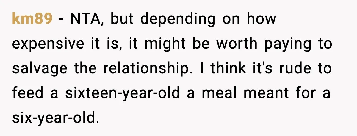 km89 - NTA, but depending on how expensive it is, it might be worth paying to salvage the relationship. I think it's rude to feed a sixteen-year-old a meal meant...