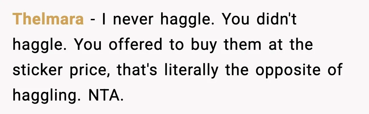 Thelmara - I never haggle. You didn't haggle. You offered to buy them at the sticker price, that's literally the opposite of haggling. NTA.