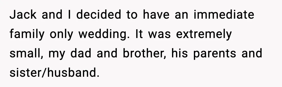 Jack and I decided to have an immediate family only wedding. It was extremely small, my dad and brother, his parents and sister/husband.