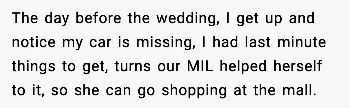 The day before the wedding, I get up and notice my car is missing, I had last minute things to get, turns our MIL helped herself to it, so she...