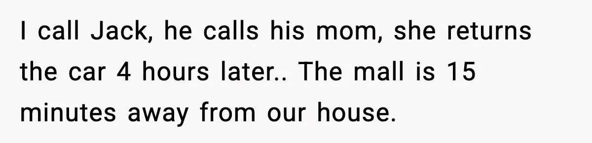 I call Jack, he calls his mom, she returns the car 4 hours later.. The mall is 15 minutes away from our house.