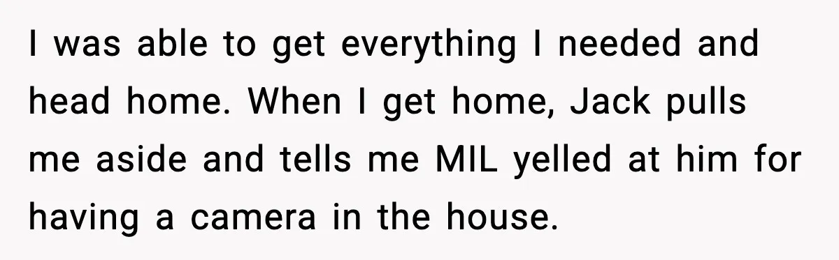 I was able to get everything I needed and head home. When I get home, Jack pulls me aside and tells me MIL yelled at him for having a camera...