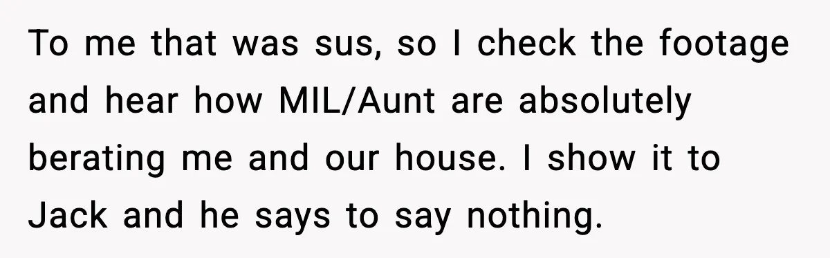To me that was sus, so I check the footage and hear how MIL/Aunt are absolutely berating me and our house. I show it to Jack and he says to...