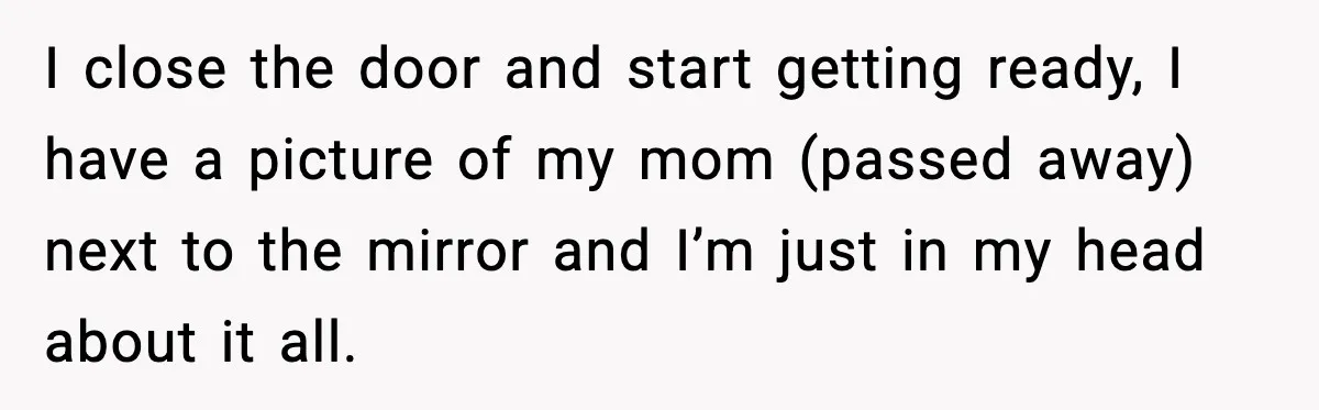 I close the door and start getting ready, I have a picture of my mom (passed away) next to the mirror and I’m just in my head about it all.