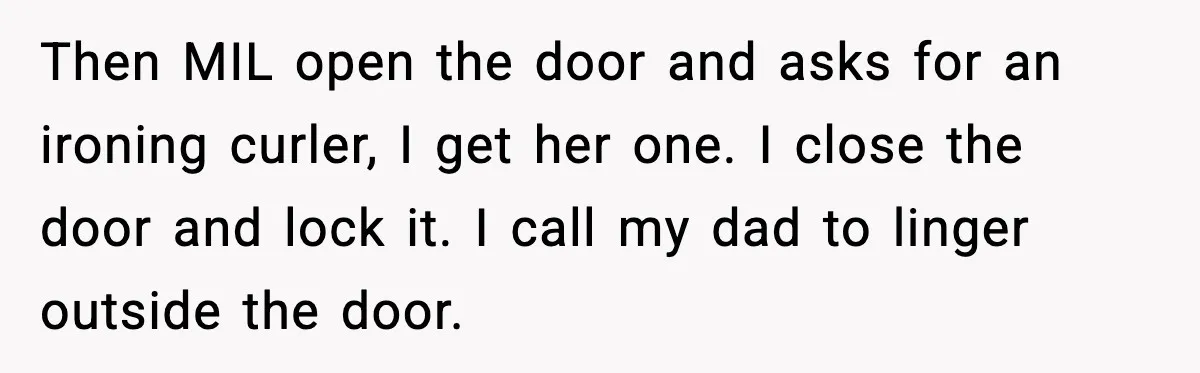 Then MIL open the door and asks for an ironing curler, I get her one. I close the door and lock it. I call my dad to linger outside the...