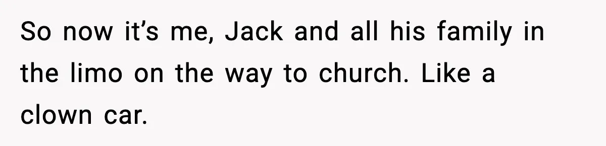 So now it’s me, Jack and all his family in the limo on the way to church. Like a clown car.