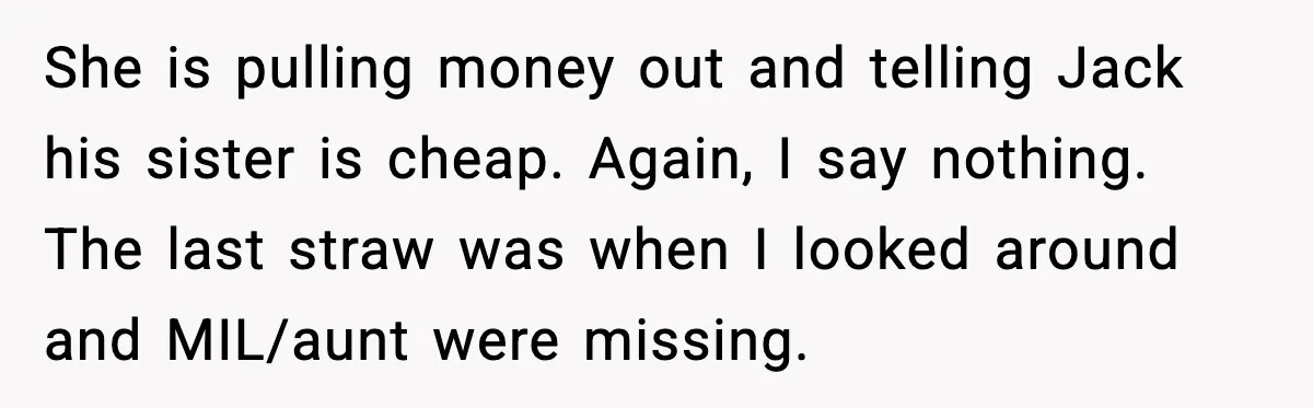 She is pulling money out and telling Jack his sister is cheap. Again, I say nothing. The last straw was when I looked around and MIL/aunt were missing.