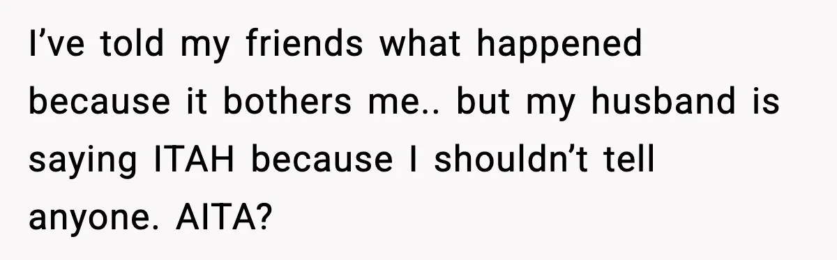I’ve told my friends what happened because it bothers me.. but my husband is saying ITAH because I shouldn’t tell anyone. AITA?