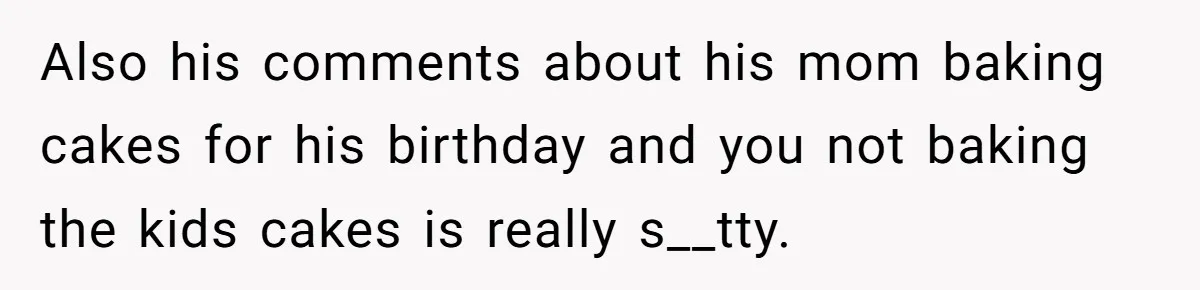 Also his comments about his mom baking cakes for his birthday and you not baking the kids cakes is really s__tty.