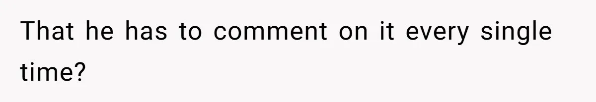 That he has to comment on it every single time?