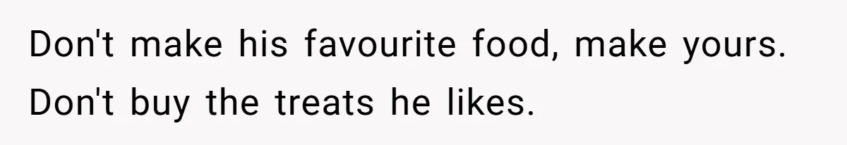 Don't make his favourite food, make yours. Don't buy the treats he likes.