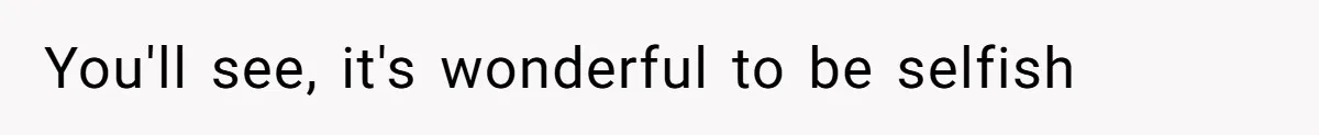 You'll see, it's wonderful to be selfish