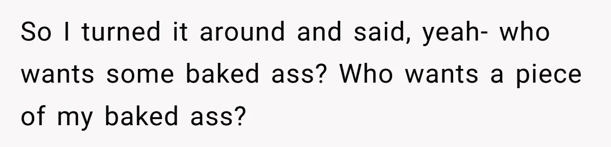 So I turned it around and said, yeah- who wants some baked ass? Who wants a piece of my baked ass?